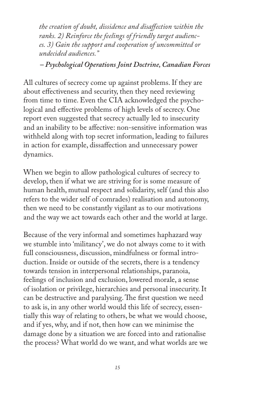 the creation of doub, dissidence and disaffection within the ranks. 2) Reinforce the feclings of friendly target audienc- es.3) Gain the support and cooperation of uncommitted or undecided andiences.” — Paycholugical Operations Joint Doctrine, Canadian Forces All cultures of scerecy come up against problems. If they arc about effectiveness and security, then they need reviewing from time to time. Even the CIA acknowledged the psycho- logical and effective problems of high levels of screcy. One report even suggested that seerecy actually led to insccurity and an inability to be affective: non-sensitive information was withheld along with top secret information, leading to failures in action for example, dissaffection and unnecessary power dynamics. When we begin to allow pathological cultures of secrecy to develop, then if what we are striving for is some measure of human health, mutual respect and solidarity,self (and this also sefers to the wider sclf of comrades) realisation and autonomy, then we need to be constantly vigilant as to our motivations and the way we act towards cach other and the world at large. Because of the very informal and sometimes haphazard way we stumble into ‘militancy’, we do not always come to it with full consciousness, discussion, mindfulness or formal intro- duction. Inside or outside of the scerets, there is a tendency towards tension in interpersonal relationships, paranoia, feclings of inclusion and exclusion, lowered morale, a sense ofisolation or privilege, hierarchics and personal insecurity. It can be destructive and paralysing. The first question we need t0 ask s, in any other world would this life of scerecy, essen- tially this way of relating to others, be what we would choose, and if yes, why, and if not, then how can we minimise the damage done by a situation we are forced into and rationalisc the process? What world do we want, and what worlds are we 15
